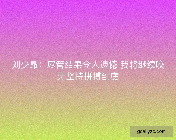 刘少昂：尽管结果令人遗憾 我将继续咬牙坚持拼搏到底