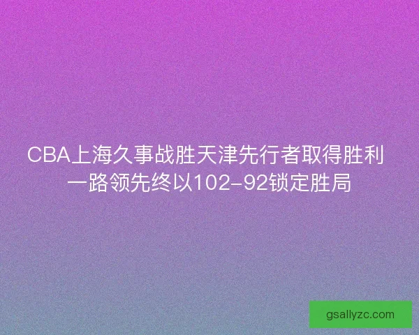 CBA上海久事战胜天津先行者取得胜利 一路领先终以102-92锁定胜局